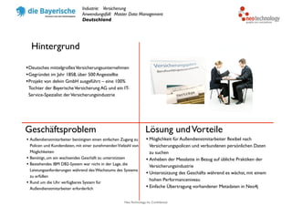 Neo Technology, Inc Confidential
Hintergrund
Geschäftsproblem Lösung undVorteile
•Deutsches mittelgroßesVersicherungsunternehmen
•Gegründet im Jahr 1858, über 500 Angestellte
•Projekt von delvin GmbH ausgeführt – eine 100%
Tochter der BayerischeVersicherung AG und ein IT-
Service-Spezialist derVersicherungsindustrie
• Außendienstmitarbeiter benötigten einen einfachen Zugang zu
Policen und Kundendaten, mit einer zunehmendenVielzahl von
Möglichkeiten
• Benötigt, um ein wachsendes Geschäft zu unterstützen
• Bestehendes IBM DB2-System war nicht in der Lage, die
Leistungsanforderungen während des Wachstums des Systems
zu erfüllen
• Rund um die Uhr verfügbares System für
Außendienstmitarbeiter erforderlich
• Möglichkeit für Außendienstmitarbeiter flexibel nach
Versicherungspolicen und verbundenen persönlichen Daten
zu suchen
• Anheben der Messlatte in Bezug auf übliche Praktiken der
Versicherungsindustrie
• Unterstützung des Geschäfts während es wächst, mit einem
hohen Performanceniveau
• Einfache Übertragung vorhandener Metadaten in Neo4j
Industrie: Versicherung
Anwendungsfall: Master Data Management
Deutschland
 