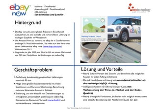 Neo Technology, Inc Confidential
Hintergrund
Geschäftsproblem
• Ausführung kundenseitig gewünschter Lieferungen
innerhalb 90 min
• Pflege eines großen Routennetzwerks mit vielen
Speditionen und Kurieren. Gleichzeitige Berechnung
mehrerer Alternativ-Routen in Echtzeit
• Skalierung, um eineVielzahl von Dienstleistungen zu
ermöglichen, einschließlich Lieferung am selben Tag,
Consumer-to-Consumer-Versand (www.shutl.it) und
vorhersehbarere Liefertermine
Lösung undVorteile
• Neo4j läuft im Herzen des Systems und berechnet alle möglichen
Routen für jeden Auftrag in Echtzeit
• Die auf Neo4j-basierte Lösung ist tausendemal schneller als
die vorherige MySQL-Lösung
• Abfragen erfordern 10-100 mal weniger Code, mit
Verbesserung der Time-to-Market und der Code-
Qualität
• Neo4j ermöglicht Funktionen, die bisher nicht möglich waren, sowie
eine einfache Erweiterung der Plattform im Laufe der Zeit
Industrie: Einzelhandel
Anwendungsfall: Einzelhandel und
C2C-Lieferung
San Francisco und London
• Da eBay versucht, seine globale Präsenz im Einzelhandel
auszudehnen, ist eine schnelle und vorhersehbare Lieferung ein
wichtiger Eckpfeiler im Wettbewerb
• Um Amazon Prime zu kontern, hat eBay die in Großbritannien
ansässige Fa. Shutl übernommen,. Sie bildet nun den Kern eines
neuen Lieferservice: eBay Now (www.ebay.com/now),
Weihnachten 2013
• Gegründet im Jahr 2009, war Shutl in UK mit einem Marktanteil
von 70% der Marktführer bei Lieferungen am selben Tag
 