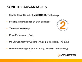 KONFTEL ADVANTAGES
 Crystal Clear Sound - OMNISOUND® Technology
 Flexible Integration for EVERY Situation
 Two-Year Warranty
 Price Performance Ratio
 #1 UC Connectivity Options (Analog, SIP, Mobile, PC, Etc.)
 Feature Advantage (Call Recording, Headset Connectivity)
 