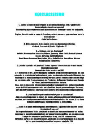 NEOCLACISISMO

    1.- ¿Cómo se llamó a la guerra con la que se inicia el siglo XVIII? ¿Qué hecho
                           desencadenó este enfrentamiento?
 -Guerra civil, la guerra termina con la confirmación de Felipe V como rey de España.

2.- ¿Qué dinastía subió al trono de España a partir de entonces y se mantiene hasta la
                                     fecha actual?
                                  -La de los Borbones.

           3.- Di los nombres de los cuatro reyes que dominaron este siglo
                       -Felipe V, Fernando VI, Carlos III y Carlos IV.

                           4.- ¿Quiénes eran los ilustrados?
   Voltaire, Montesquieu, Rousseau, Diderot, Quesnay, Adam Smith, Baruch Spinoza,
                          George Berkeley, Gottfried Leibniz,
     David Hume, Immanuel Kant, Julien Offray de La Mettrie, Henry More, Nicolas
                                Malebranche, entre otros.

    5.- ¿Quién expulsó a los jesuitas? Señala algunas consecuencias de este hecho
                                    (busca información)
                           La expulsión de los jesuitas en 1767.
El 27 de febrero de 1767, el rey de España Carlos III, firmó el decreto por medio del cual
ordenaba la expulsión de los jesuitas de todos sus dominios del mundo. El decreto fue
 recibido en la Nueva España por el virrey Marqués Carlos Francisco de Croix en mayo
 de ese mismo año. El gobernador de las Provincias de Sonora y Sinaloa, Juan Claudio
                       de Pineda, se enteró hasta el mes de Julio.
 Poco más de cincuenta misioneros jesuitas fueron concentrados en Guaymas hasta
  mayo de 1768, fueron embarcados para San Blas, Nayarit, pasaron luego a Veracruz,
  para de ahí trasladarlos a Europa, donde vivieron prácticamente como prisioneros.

              6.- ¿Qué es el Despotismo Ilustrado? ¿Qué lo caracteriza?
- Los gobernantes desean la mejora del pueblo, y la educación para todas las clases
sociales, pero se sigue concediendo la concesión absolutista del estado. El rey tiene
               todos los poderes y no puede participar la democracia.

  7.- ¿Cuál es el papel de la burguesía en esta época? ¿Qué relación tuvieron con la
                                  Revolución Francesa?
  La burguesia fue una de las causas de la revolucion francesa sin contar las malas
cosechas, ya que estaba descontenta por su marginacion politica así que se negaron
          a pagar los impuestos que les exigia el rey, Luis XVI, y se revelaron.
Formaban parte de los no-privilegiados, y tomaron el gobierno despues de la muerte
               del rey, proclamando la republica burguesa en el año 1791.
 