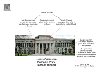 Claseshistoria Historia del Arte © 2006 Guillermo Méndez Zapata Juan de Villanueva Museo del Prado Fachada principal Cuerpo inferior: Alternancia vanos Con arcos de medio punto y hornacinas rectangulares (estatuas son posteriores) Cuerpo superior: Columnata de orden jónico  bajo estructura arquitrabada Pórtico hexástilo Grandes columnas dóricas (por contraste dan ligereza a columnata de 2º piso) Adelantado, rompe plano de los cuerpos centrales Remate: Espacio rectangular (con relieve) que refuerza horizontalidad 