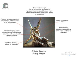 Claseshistoria Historia del Arte © 2006 Guillermo Méndez Zapata Antonio Canova Eros y Psiqué Composición en aspa que (al contrario que en el Barroco) genera un movimiento centrípeto, es decir, las líneas de fuerza nos dirigen hacia  dentro, no hacia afuera. Brazos de Psiqué y Adonis Forman un óvalo que concentra la atención en la aproximación de los dos rostros Actitud tierna y delicada (manos de Eros sobre pecho y cabeza de la amada) Posturas contorsionadas pero elegantes que dotan a la obra de un ritmo pausado Superficies blancas y pulidas, sin rugosidad Rostros inexpresivos, fríos 