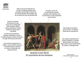 Claseshistoria Historia del Arte © 2006 Guillermo Méndez Zapata Jacques-Louis David El Juramento de los Horacios Frente a frivolidad del Rococó se usan temas de la Antigüedad para ensalzar valores cívicos ( exemplum virtutis ) Cambia el papel social del artista Pese a que los juramentos se hacían en lugares públicos ante el pueblo, David elige el interior de la vivienda familiar para resaltar que por la patria hay que sacrificarlo todo El padre, centro de la composición mira las espadas, para destacar que el juramento es más importante que sus hijos Incorrecciones históricas: espadas medievales, dos de los hijos levantan el brazo izquierdo en lugar del derecho para jurar Los hombres representan lo público, por eso deben dominar sus sentimientos y afrontar su misión y trascender del espacio privado Las mujeres representan el ámbito doméstico, la pasión descontrolada, por eso se dejan abatir por los sentimientos de tristeza y desesperación. Personajes concebidos como un friso, sin apenas desarrollo en perspectiva 