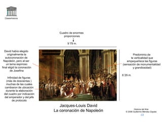 Claseshistoria Historia del Arte © 2006 Guillermo Méndez Zapata Jacques-Louis David La coronación de Napoleón 9`79 m. 6´29 m. Cuadro de enormes proporciones Infinidad de figuras (más de doscientas ) muchas de las cuales cambiaron de ubicación durante la elaboración del cuadro por indicación del emperador y del jefe de protocolo David había elegido originalmente la autocoronación de Napoleón, pero al ser un tema espinoso final eligió la coronación de Josefina Predominio de la verticalidad que empequeñece las figuras (sensación de monumentalidad y grandiosidad) 
