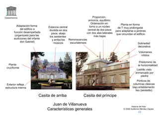 Claseshistoria Historia del Arte © 2006 Guillermo Méndez Zapata Casita de arriba Casita del príncipe Juan de Villanueva Características generales Volúmenes nítidos Adaptación forma del edificio a función desempeñada (organizado para las audiciones del infante don Gabriel) Proporción, armonía, equilibrio. Ordenación en torno a un núcleo central de dos pisos con dos alas laterales más bajas Exterior refleja estructura interna Predominio de la horizontalidad Sobriedad decorativa Pórticos de columnas clásicas bajo entablamento liso (tetrástilo) Planta en forma de T muy prolongada para adaptarse a jardines que circundan el edificio Planta cruciforme Estancia central dividida en dos pisos: abajo los asistentes y arriba los músicos Reminiscencias escurialenses Ladrillo visto enmarcado por piedra 