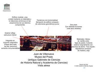 Claseshistoria Historia del Arte © 2006 Guillermo Méndez Zapata Juan de Villanueva Museo del Prado (antiguo Gabinete de Ciencias de Historia Natural y Academia de Ciencias) Vista aérea Materiales: hileras de  ladrillo entre fajas de piedra. Cubierta exterior originalmente con planchas de plomo. Tras expolio  Napoleónico armazón de madera y teja Integrado en  conjunto urbanístico (Paseo del Prado de San Jerónimo) aumenta monumentalidad Exterior refleja estructura interior Tendencia a la horizontalidad Sensación de edificio compacto de volúmenes geométricos puros Edificio modular, crea unidad mediante a) materiales y  b) relaciones armónicas en las proporciones de sus distintos componentes Dos pisos Con distintas funciones (más ático añadido) 