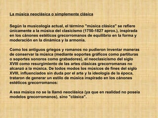 La música neoclásica o simplemente clásica Según la musicología actual, el término "música clásica" se refiere únicamente a la música del clasicismo (1750-1827 aprox.), inspirada en los cánones estéticos grecorromanos de equilibrio en la forma y moderación en la dinámica y la armonía. Como los antiguos griegos y romanos no pudieron inventar maneras de conservar la música (mediante soportes gráficos como partituras o soportes sonoros como grabadores), el neoclasicismo del siglo XVIII como resurgimiento de las artes clásicas grecorromanas no alcanzó a la música. De todos modos los músicos de fines del siglo XVIII, influenciados sin duda por el arte y la ideología de la época, trataron de generar un estilo de música inspirado en los cánones estéticos grecorromanos: A esa música no se la llamó neoclásica (ya que en realidad no poseía modelos grecorromanos), sino "clásica". 