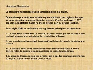 Literatura Neoclásica La literatura neoclásica queda también sujeta a la razón. Se escriben por entonces tratados que establecen las reglas a las que se debe someter toda obra literaria, como la  Poética  de Luzán (1737), así como Aristóteles había hecho lo propio con su propia Poética.  En el siglo XVIII se defendían los siguientes principios en literatura: 1-. La obra debía responder a un modelo universal y tenía que ser un reflejo de la realidad, ajustado a los principios de verosimilitud y decoro.  2-. Las creaciones debían seguir la preceptiva clásica, sin mezclar lo trágico y lo cómico.  3-. La literatura debía tener esencialmente una intención didáctica. La obra literaria había de cumplir el principio clásico de «enseñar deleitando».  4-.La creación literaria se guía por la razón, por lo que los escritores manifiestan su espíritu crítico ante el mundo que los rodea.  