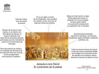 Claseshistoria Historia del Arte © 2006 Guillermo Méndez Zapata Jacques-Louis David El Juramento de la pelota Dibujo en tinta marrón y negra Sobre papel para hacer un  grabado con el que sufragar la obra a gran escala ( la suscripción popular para su realización fue un fracaso) Características generales: predominio del dibujo, composición Equilibrada, gestos teatrales, exaltación patriótica, etc. Gran abundancia de retratos, sin embargo los derroteros de la revolución hizo que muchos de los protagonistas de la escena no salieran. División de la obra en dos planos, en el inferior con abundancia de figuras, el superior destaca a los lados de las desnudas paredes personajes que dan vivacidad al cuadro con el movimiento de cortinajes. Ya no se utiliza un tema de la Antigüedad  para ensalzar los valores cívicos, sino que se plasman temas de la época  Volumen cúbico puro encuadra la escena Todos los brazos (líneas de fuerza) conducen hacia el presidente Bailly, como reflejo de la voluntad común. Se significa en el extremo inferior derecho el rechazo de Martin d`Auch 