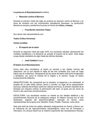 La prosa en el NeoclasicismoAna Maria

       Reacción contra el Barroco

Durante la primera mitad del siglo se produce la reacción contra el Barroco y la
toma de contacto con los movimientos neoclásicos franceses. La producción
literaria es escasa y predomina la prosa en forma de crítica y ensayo.

              Fray Benito Jerónimo Feijoo

Sus obras más representativas son:

Teatro Crítico Universal.

Cartas eruditas.

       El imperio de la razón

Durante la segunda mitad del siglo XVIII, los escritores adoptan plenamente los
modelos neoclásicos y la literatura se somete al imperio de la razón. Esta etapa
ocupa desde mediados de siglo hasta las últimas décadas.

              José CadalsoYureny

El teatro en el Neoclasicismo

Como toda obra neoclásica, el teatro se somete a las rígidas normas del
clasicismo, por lo que adopta la regla de las tres unidades que Lope de Vega
había roto en el Barroco. Desaparece de las obras de teatro todo tema imaginativo
y fantástico, así como la mezcla de lo trágico y lo cómico. Surge un teatro
exclusivamente didáctico.

ARQUITECTURA: Se caracterizó por la simetría, la elegancia y la sobriedad, el
empleo de un solo orden (dórico, jónico o corintio, en lugar de la superposición
barroca); además del énfasis sobre los valores lumínicos, la división tripartita de la
fachada con tímpano central, la eliminación del color, el gusto por los arcos de
triunfo y las columnas conmemorativas.

ESCULTURA: Los escultores centran su interés en los ideales estéticos y los
procedimientos técnicos de la estatuaria antigua. El italiano Canova fue el más
destacado, seguido del danesThorvaldsen, educado en Roma; otros
representantes de la época son: Bartolini, Rude, Pradler, Flaxman, entre otros.

Este arte trató de imitar los estilos utilizados antiguamente en Grecia y Roma, por
la influencia de los descubrimientos arqueológicos como los de Pompeya y
Herculano. En pintura David fue el máximo exponente del neoclasicismo francés,
 