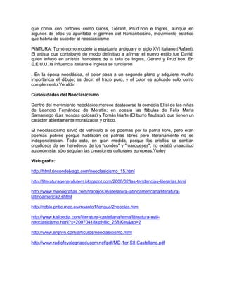que contó con pintores como Gross, Gèrard, Prud´hon e Ingres, aunque en
algunos de ellos ya apuntaba el germen del Romanticismo, movimiento estético
que habría de suceder al neoclasicismo

PINTURA: Tomó como modelo la estatuaria antigua y el siglo XVI italiano (Rafael).
El artista que contribuyó de modo definitivo a afirmar el nuevo estilo fue David,
quien influyó en artistas franceses de la talla de Ingres, Gerard y Prud´hon. En
E.E.U.U. la influencia italiana e inglesa se fundieron

. En la época neoclásica, el color pasa a un segundo plano y adquiere mucha
importancia el dibujo; es decir, el trazo puro, y el color es aplicado sólo como
complemento.Yeraldin

Curiosidades del Neoclasicismo

Dentro del movimiento neoclásico merece destacarse la comedia El sí de las niñas
de Leandro



El neoclasicismo sirvió de vehículo a los poemas por la patria libre, pero eran
poemas pobres porque hablaban de patrias libres pero literariamente no se
independizaban. Todo esto, en gran medida, porque los criollos se sentían
orgullosos de ser herederos de los "condes" y "marqueses"; no existió unaactitud
autonomista, sólo seguían las creaciones culturales europeas.Yurley

Web grafía:

http://html.rincondelvago.com/neoclasicismo_15.html

http://literaturageneralutem.blogspot.com/2008/02/las-tendencias-literarias.html

http://www.monografias.com/trabajos36/literatura-latinoamericana/literatura-
latinoamerica2.shtml

http://roble.pntic.mec.es/msanto1/lengua/2neoclas.htm

http://www.kalipedia.com/literatura-castellana/tema/literatura-xviii-
neoclasicismo.html?x=20070418klplyllic_258.Kes&ap=2

http://www.arqhys.com/articulos/neoclasicismo.html

http://www.radiofeyalegriaeducom.net/pdf/MD-1er-S8-Castellano.pdf
 