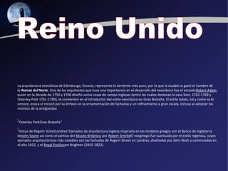 La arquitectura neoclásica de Edimburgo, Escocia, representa la vertiente más pura, por lo que la ciudad se ganó el nombre de
la Atenas del Norte. Uno de los arquitectos que tuvo una importancia en el desarrollo del neoclásico fue el escocésRobert Adam,
quien en la década de 1750 y 1760 diseñó varias casas de campo inglesas (entre las cuales destacan la casa Sion, 1762-1769 y
Osterley Park 1761-1780), le convierten en el introductor del estilo neoclásico en Gran Bretaña. El estilo Adam, tal y como se le
conoce, evoca el rococó por su énfasis en la ornamentación de fachadas y un refinamiento a gran escala, incluso al adoptar los
motivos de la antigüedad.


"Osterley ParkGran Bretaña"

"Vistas de Regent StreetLondres"Ejemplos de arquitectura inglesa inspirada en los modelos griegos son el Banco de Inglaterra
deJohn Soane así como el pórtico del Museo Británico por Robert SmirkeEl neogriego fue sustituido por el estilo regencia, cuyos
ejemplos arquitectónicos más notables son las fachadas de Regent Street en Londres, diseñadas por John Nash y comenzadas en
el año 1812, y el Royal Pavilionen Brighton (1815-1823).
 