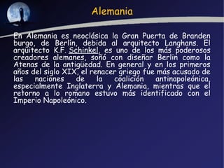 Alemania

En Alemania es neoclásica la Gran Puerta de Branden
burgo, de Berlín, debida al arquitecto Langhans. El
arquitecto K.F. Schinkel, es uno de los más poderosos
creadores alemanes, soñó con diseñar Berlin como la
Atenas de la antigüedad. En general y en los primeros
años del siglo XIX, el renacer griego fue más acusado de
las   naciones    de     la  coalición    antinapoleónica,
especialmente Inglaterra y Alemania, mientras que el
retorno a lo romano estuvo más identificado con el
Imperio Napoleónico.
 