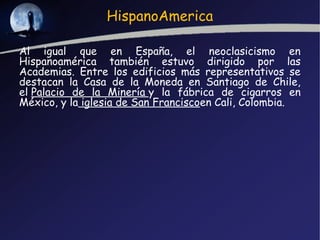 HispanoAmerica

Al igual que en España, el neoclasicismo en
Hispanoamérica también estuvo dirigido por las
Academias. Entre los edificios más representativos se
destacan la Casa de la Moneda en Santiago de Chile,
el Palacio de la Minería y la fábrica de cigarros en
México, y la iglesia de San Franciscoen Cali, Colombia.
 