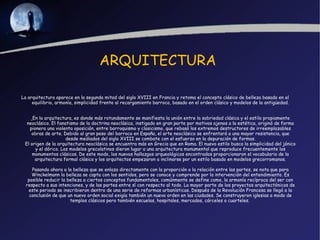 ARQUITECTURA

La arquitectura aparece en la segunda mitad del siglo XVIII en Francia y retoma el concepto clásico de belleza basado en el
     equilibrio, armonía, simplicidad frente al recargamiento barroco, basado en el orden clásico y modelos de la antigüedad.


     En la arquitectura, es donde más rotundamente se manifiesta la unión entre la sobriedad clásica y el estilo propiamente
  neoclásico. El fanatismo de la doctrina neoclásica, instigado en gran parte por motivos ajenos a la estética, originó de forma
    pionera una violenta oposición, entre barroquismo y clasicismo, que rebasó los extremos destructores de irreemplazables
     obras de arte. Debido al gran peso del barroco en España, el arte neoclásico se enfrentará a una mayor resistencia, que
                      desde mediados del siglo XVIII se combate con el esfuerzo en la depuración de formas.
 El origen de la arquitectura neoclásica se encuentra más en Grecia que en Roma. El nuevo estilo busca la simplicidad del jónico
       y el dórico. Los modelos grecolatinos dieron lugar a una arquitectura monumental que reproduce frecuentemente los
     monumentos clásicos. De este modo, los nuevos hallazgos arqueológicos encontrados proporcionaron el vocabulario de la
      arquitectura formal clásica y los arquitectos empezaron a inclinarse por un estilo basado en modelos grecorromanos.

     Pasando ahora a la belleza que se enlaza directamente con la proporción o la relación entre las partes, se nota que para
     Winckelmann la belleza se capta con los sentidos, pero se conoce y comprende por la intervención del entendimiento. Es
   posible reducir la belleza a ciertos conceptos fundamentales, comúnmente se define como, la armonía recíproca del ser con
  respecto a sus intenciones, y de las partes entre sí con respecto al todo. La mayor parte de los proyectos arquitectónicos de
   este periodo se inscribieron dentro de una serie de reformas urbanísticas. Después de la Revolución Francesa se llegó a la
    conclusión de que un nuevo orden social exigía también un nuevo orden en las ciudades. Se construyeron iglesias a modo de
                       templos clásicos pero también escuelas, hospitales, mercados, cárceles o cuarteles.
 