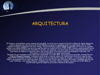 ARQUITECTURA



En Francia, coincidiendo con el reinado de Luis XVI, se inició con la construcción de la iglesia de Santa Genoveva,
    edificio llamado hoy día Panteón de París, debida al arquitecto Soufflot quien la erigió entre 1764 y 1790.
 También él Petit Trianondata de este tiempo. Claude Nicholas Ledoux diseñó un pabellón (1771) para la condesa
du Barry en Louveciennes y una serie de puertas para la ciudad de París (1785-1789). Ambos casos ejemplifican la
 fase inicial de la arquitectura neoclásica francesa. Sin embargo, sus obras más tardías comprendían proyectos
     (que nunca se llegaron a ejecutar) para una ciudad ideal, en la cual los edificios quedaban reducidos, con
                                frecuencia, a formas geométricas desornamentadas.
 Después de que Napoleón fuese nombrado emperador en el año 1804, sus arquitectos oficiales, Charles Percier
    y Pierre François Fontaine, trabajaron para llevar a cabo su deseo de transformar París en la capital más
  importante de Europa imitando el estilo opulento de la arquitectura imperial romana. La arquitectura de estilo
imperio se ejemplifica en construcciones como el Arco de Triunfo del Carrousel del Louvre, diseñado por Percier
    y por Fontaine, y los Campos Elíseos, diseñados por Fontaine; ambos trabajos, iniciados en el año 1806 se
                           encontraban lejos del espíritu de la obra visionaria de Ledoux.
 