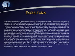 ESCULTURA

El estilo neoclásico significó en escultura lo mismo que en arquitectura, una vuelta a la antigüedad. Por un lado se
mantienen los temas mitológicos que nunca se habían dejado de representar, especialmente en la escuela
francesa y por otro lado se vuelve al estilo elegante y sereno propio del clasicismo. En la mayoría de los casos se
realizaban en mármol blanco sin policromar porque así pensaban que era las imágenes clásicas. 
La escultura neoclásica se empeñó también en imitar la griega y la romana, logró obras de gran similitud, casi
perfectas en relación con las antiguas pero estas resultaban carentes de espíritu. Las innumerables normas
académicas se traducían en una obra realmente fría, como la piedra en que eran talladas.El escultor más notable
de este período es Canova(hacer link con T13img17a) (1757-1822), verdadero reanimador del estilo clásico y
autor de numerosos sepulcros, grupos escultóricos y retratos de líneas suaves y delicadas como Amor y Psique,
del Museo del Louvre, y del retrato de Paulina Borghese. Otro ejemplo de la escultura neoclásica es el
monumento de Cuhautémoc, el cual representa otra parte del esculturismo y arquitectura de este período. En la
escultura, la arquitectura y el urbanismo, el Cuhautémoc es inigualable; debido al porte y a la vestimenta de
dicho personaje se puede llegar a pensar en la antigua Europa, la cual fue descubierta por los humanistas del
renacimiento.En cuanto a la obra del Ángel de la Independencia, una característica importante de la obra es su
pedestal en forma de pirámide que a la vez es torre, con columnas de un orden distinto y hasta posee ocho
esfinges haladas recostadas de forma egipcia escoltando los accesos a la pirámide. Todo esto demuestra que

Egipto, Grecia y Roma se familiarizan de gran manera con México y con sus culturas    .
 