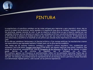 PINTURA

La arquitectura y la escultura contaban con las ruinas antiguas para inspirarse y para reproducir obras, mas no
ocurría lo mismo con los pintores, mucho quedaba a la imaginación (muy poco en realidad), tomando como modelos
las esculturas, quienes carecían de color, lo que se observa en estas obras es que la mayoría resaltan por sus
cualidades técnicas, pero se deslucen en cuanto a sus cualidades pictóricas. Los pintores neoclásicos contaron con
la dificultad de la ausencia de modelos pictóricos que imitar por eso recurre a los relieves. Al inspirarse en un
arte monocromo y escultórico el resultado es una pintura que concede mucha importancia al volumen y descuida el
color.
En su afán por establecer limitaciones a la libertad artística y fijar normas estéticas, los neoclasicotas crearon
una nueva estética que expresaba bastante frialdad junto con un gran sentido académico.
•Sus temas son de carácter histórico, mitológico y clásico.La pintura neoclásica, fría, academicista por
excelencia, fue la del pintor Jacques Louis David (1748-1825), que algunos clasifican como pintor romántico. Sus
obras son decorativas, escenográficas, como El Juramento de los Horacios y El Rapto de las Sabinas. Lo mismo
puede      decirse    de     los    retratos     de   Napoleón,      que   le    distinguió     con     su    favor.
En la pintura, aparece con frecuencia un sentimentalismo reñido con los postulados clasicistas. Puesto que no
disponían de modelos pictóricos, imitaban las formas clásicas de las esculturas, hasta el límite de rechazar el uso
del color. Sin embargo, los artistas buscan la representación de una moraleja social o patriótica, incluso favorable
a un determinado régimen político, como sucede con los pintores napoleónicos.
 