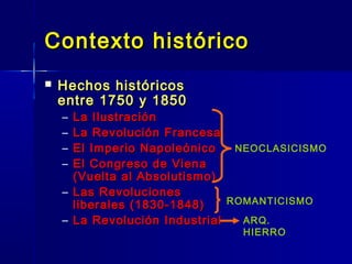 Contexto histórico
   Hechos históricos
    entre 1750 y 1850
    – La Ilustración
    – La Revolución Francesa
    – El Imperio Napoleónico    NEOCLASICISMO
    – El Congreso de Viena
      (Vuelta al Absolutismo)
    – Las Revoluciones
      liberales (1830-1848)    ROMANTICISMO

    – La Revolución Industrial   ARQ.
                                HIERRO
 