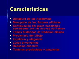Características
   Dictadura de las Academias
   Monopolio de los Salones oficiales
   Continuación del gusto neoclásico
    coincidente con las nuevas corrientes
   Temas históricos de tradición clásica
   Predominio del dibujo
   Equilibrio y elegancia
   Luces envolventes
   Realismo absoluto
   Texturas preciosistas y exquisitas
 