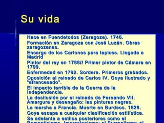 Su vida
   Nace en Fuendetodos (Zaragoza). 1746.
   Formación en Zaragoza con José Luzán. Obras
    zaragozanas.
   Encargo de los Cartones para tapices. Llegada a
    Madrid
   Pintor del rey en 1786// Primer pintor de Cámara en
    1799.
   Enfermedad en 1792. Sordera. Primeros grabados.
   Oposición al reinado de Carlos IV. Goya Ilustrado y
    “afrancesado”.
   El impacto terrible de la Guerra de la
    Independencia.
   La desilusión por el reinado de Fernando VII.
    Amargura y desengaño: las pinturas negras.
   La marcha a Francia. Muerte en Burdeos. 1828.
   Goya escapa a cualquier clasificación estilística.
   Se adelanta a estilos posteriores como el
 