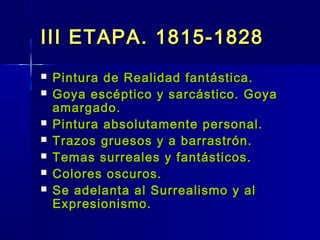 III ETAPA. 1815-1828
   Pintura de Realidad fantástica.
   Goya escéptico y sarcástico. Goya
    amargado.
   Pintura absolutamente personal.
   Trazos gruesos y a barrastrón.
   Temas surreales y fantásticos.
   Colores oscuros.
   Se adelanta al Surrealismo y al
    Expresionismo.
 