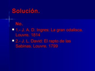 Solución.

    No.
   1.- J. A. D. Ingres: La gran odalisca.
    Louvre. 1814
   2.- J. L. David: El rapto de las
    Sabinas. Louvre. 1799
 