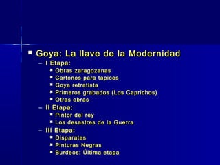   Goya: La llave de la Modernidad
    – I Etapa:
          Obras zaragozanas
          Cartones para tapices
          Goya retratista
          Primeros grabados (Los Caprichos)
          Otras obras
    – II Etapa:
          Pintor del rey
          Los desastres de la Guerra
    – III Etapa:
          Disparates
          Pinturas Negras
          Burdeos: Última etapa
 