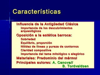 Características
   Influencia de la Antigüedad Clásica
    – Importancia de los descubrimientos
      arqueológicos
   Oposición a la estética barroca:
    –   Sobriedad
    –   Equilibrio, proporción
    –   Nitidez de líneas y pureza de contornos
    –   Claridad compositiva
    –   Importancia del tema mitológico o alegórico
   Materiales: Predominio del mármol
   Principales autores: A. Canova//
                              B. Tordvaldsen
 