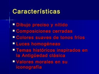 Características
   Dibujo preciso y nítido
   Composiciones cerradas
   Colores suaves de tonos fríos
   Luces homogéneas
   Temas históricos inspirados en
    la Antigüedad clásica
   Valores morales en su
    iconografía
 