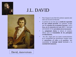 J.L. DAVID
•
•

•

•

David, Autorretrato

Para Jacques-Louis David la pintura suponía ante
todo una lección de filosofía.
La pintura no era más que un modo de expresión
de una actitud personal. No podemos olvidar
que fue miembro de la asamblea Nacional, votó a
favor de la ejecución de Luis XVI y participó
activamente en las actividades de la Convención.
La antigüedad clásica le ofrecía el contexto
idóneo para la transmisión de los principios
revolucionarios.
Por ello, elegía para sus temas acontecimientos
de la Antigüedad que glorificaran virtudes como
el patriotismo, el valor y el sacrificio, que
encarnaban un mensaje moral destinado a la
sociedad del momento.

 