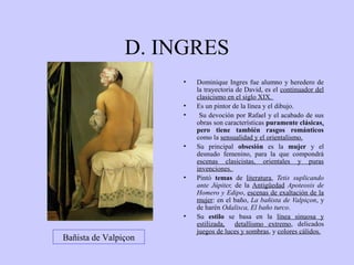D. INGRES
•
•
•

•

•

•

Bañista de Valpiçon

Dominique Ingres fue alumno y heredero de
la trayectoria de David, es el continuador del
clasicismo en el siglo XIX.
Es un pintor de la línea y el dibujo.
Su devoción por Rafael y el acabado de sus
obras son características puramente clásicas,
pero tiene también rasgos románticos
como la sensualidad y el orientalismo.
Su principal obsesión es la mujer y el
desnudo femenino, para la que compondrá
escenas clasicistas, orientales y puras
invenciones.
Pintó temas de literatura, Tetis suplicando
ante Júpiter, de la Antigüedad Apoteosis de
Homero y Edipo, escenas de exaltación de la
mujer: en el baño, La bañista de Valpiçon, y
de harén Odalisca, El baño turco.
Su estilo se basa en la línea sinuosa y
estilizada, detallismo extremo, delicados
juegos de luces y sombras, y colores cálidos.

 