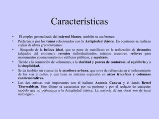 Características
•
•
•
•
•
•

El empleo generalizado del mármol blanco, también se usa bronce.
Preferencia por los temas relacionados con la Antigüedad clásica. En ocasiones se realizan
copias de obras grecorromanas.
Búsqueda de la belleza ideal, que se pone de manifiesto en la realización de desnudos
(alejados del erotismo), retratos individualizados, retratos ecuestres, relieves para
monumentos conmemorativos o edificios públicos, y sepulcros.
Tiende a la contención de volúmenes, a la claridad y pureza de contornos, al equilibrio y a
la simplicidad.
Se da también un avance de la escultura urbana, que sirve de referencia en el ordenamiento
de las vías y calles, y que tiene su máxima expresión en arcos triunfales y columnas
conmemorativas.
Los dos artistas más importantes son el italiano Antonio Canova y el danés Bertel
Thorwaldsen. Este último se caracteriza por su purismo y por el rechazo de cualquier
modelo que no pertenezca a la Antigüedad clásica. La mayoría de sus obras son de tema
mitológico.

 