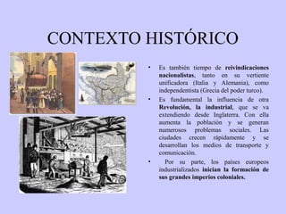 CONTEXTO HISTÓRICO
•

•

•

Es también tiempo de reivindicaciones
nacionalistas, tanto en su vertiente
unificadora (Italia y Alemania), como
independentista (Grecia del poder turco).
Es fundamental la influencia de otra
Revolución, la industrial, que se va
extendiendo desde Inglaterra. Con ella
aumenta la población y se generan
numerosos problemas sociales. Las
ciudades crecen rápidamente y se
desarrollan los medios de transporte y
comunicación.
Por su parte, los países europeos
industrializados inician la formación de
sus grandes imperios coloniales.

 