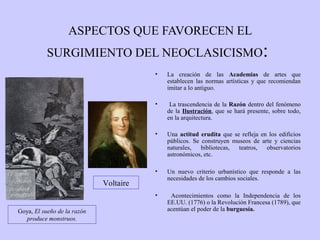 ASPECTOS QUE FAVORECEN EL
SURGIMIENTO DEL NEOCLASICISMO:
•

La creación de las Academias de artes que
establecen las normas artísticas y que recomiendan
imitar a lo antiguo.

•

La trascendencia de la Razón dentro del fenómeno
de la Ilustración, que se hará presente, sobre todo,
en la arquitectura.

•

Una actitud erudita que se refleja en los edificios
públicos. Se construyen museos de arte y ciencias
naturales,
bibliotecas,
teatros,
observatorios
astronómicos, etc.

•

Un nuevo criterio urbanístico que responde a las
necesidades de los cambios sociales.

•

Acontecimientos como la Independencia de los
EE.UU. (1776) o la Revolución Francesa (1789), que
acentúan el poder de la burguesía.

Voltaire

Goya, El sueño de la razón
produce monstruos.

 