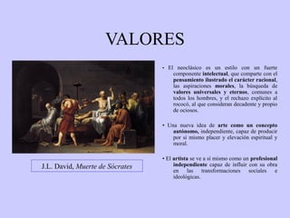 VALORES
• El neoclásico es un estilo con un fuerte

componente intelectual, que comparte con el
pensamiento ilustrado el carácter racional,
las aspiraciones morales, la búsqueda de
valores universales y eternos, comunes a
todos los hombres, y el rechazo explícito al
rococó, al que consideran decadente y propio
de ociosos.

• Una nueva idea de arte como un concepto
autónomo, independiente, capaz de producir
por si mismo placer y elevación espiritual y
moral.

J.L. David, Muerte de Sócrates

• El artista se ve a sí mismo como un profesional
independiente capaz de influir con su obra
en las transformaciones sociales e
ideológicas.

 