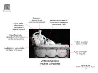 Claseshistoria 
Historia del Arte 
© 2006 Guillermo Méndez Zapata 
Referencias mitológicas: 
Como Venus vencedora 
Figura frontal (manzana de Paris) 
salvo cabeza 
que gira para 
ponerse de perfil 
Antonio Canova 
Paulina Bonaparte 
Acabado muy pulimentado 
con ligero tono rosado 
Triclinio concebido 
como pedestal 
Quietud y 
abandono que 
potencian sensualidad 
Pulcra ordenación 
de pliegues 
Brazo flexionado 
apoyado en almohadones 
acentúa complacencia 
 