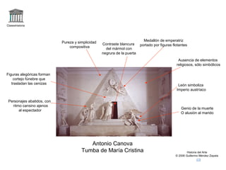 Claseshistoria 
Historia del Arte 
© 2006 Guillermo Méndez Zapata 
Antonio Canova 
Tumba de María Cristina 
Ausencia de elementos 
religiosos, sólo simbólicos 
Pureza y simplicidad 
compositiva 
Figuras alegóricas forman 
cortejo fúnebre que 
trasladan las cenizas León simboliza 
Imperio austríaco 
Genio de la muerte 
O alusión al marido 
Contraste blancura 
del mármol con 
negrura de la puerta 
Medallón de emperatriz 
portado por figuras flotantes 
Personajes abatidos, con 
ritmo cansino ajenos 
al espectador 
 