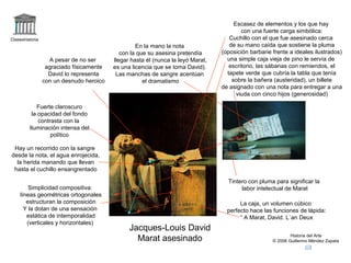 Claseshistoria 
Historia del Arte 
© 2006 Guillermo Méndez Zapata 
Jacques-Louis David 
Marat asesinado 
Fuerte claroscuro 
la opacidad del fondo 
contrasta con la 
Iluminación intensa del 
político 
Simplicidad compositiva: 
líneas geométricas ortogonales 
estructuran la composición 
Y la dotan de una sensación 
estática de intemporalidad 
(verticales y horizontales) 
Escasez de elementos y los que hay 
con una fuerte carga simbólica: 
Cuchillo con el que fue asesinado cerca 
de su mano caída que sostiene la pluma 
(oposición barbarie frente a ideales ilustrados) 
una simple caja vieja de pino le servía de 
escritorio, las sábanas con remiendos, el 
tapete verde que cubría la tabla que tenía 
sobre la bañera (austeridad), un billete 
de asignado con una nota para entregar a una 
viuda con cinco hijos (generosidad) 
A pesar de no ser 
agraciado físicamente 
David lo representa 
con un desnudo heroico 
Tintero con pluma para significar la 
labor intelectual de Marat 
En la mano la nota 
con la que su asesina pretendía 
llegar hasta él (nunca la leyó Marat, 
es una licencia que se toma David). 
Las manchas de sangre acentúan 
el dramatismo 
Hay un recorrido con la sangre 
desde la nota, el agua enrojecida, 
la herida manando que llevan 
hasta el cuchillo ensangrentado 
La caja, un volumen cúbico 
perfecto hace las funciones de lápida: 
“ A Marat, David. L`an Deux 
 