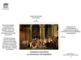 Claseshistoria 
Historia del Arte 
© 2006 Guillermo Méndez Zapata 
9`79 m. 
Jacques-Louis David 
La coronación de Napoleón 
6´29 m. 
Cuadro de enormes 
proporciones 
David había elegido 
originalmente la 
autocoronación de 
Napoleón, pero al ser 
un tema espinoso 
final eligió la coronación 
de Josefina 
Infinidad de figuras 
(más de doscientas ) 
muchas de las cuales 
cambiaron de ubicación 
durante la elaboración 
del cuadro por indicación 
del emperador y del jefe 
de protocolo 
Predominio de 
la verticalidad que 
empequeñece las figuras 
(sensación de monumentalidad 
y grandiosidad) 
 