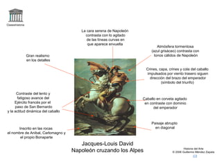 Claseshistoria 
Crines, capa, crines y cola del caballo 
impulsados por viento trasero siguen 
dirección del brazo del emperador 
(símbolo del triunfo) 
Caballo en corveta agitado 
en contraste con dominio 
Historia del Arte 
del emperador 
© 2006 Guillermo Méndez Zapata 
La cara serena de Napoleón 
contrasta con lo agitado 
de las líneas curvas en 
que aparece envuelta 
Jacques-Louis David 
Napoleón cruzando los Alpes 
Contraste del lento y 
fatigoso avance del 
Ejército francés por el 
paso de San Bernardo 
y la actitud dinámica del caballo 
Paisaje abrupto 
en diagonal 
Inscrito en las rocas 
el nombre de Anibal, Carlomagno y 
el propio Bonaparte 
Atmósfera tormentosa 
(azul grisáceo) contrasta con 
tonos Gran realismo cálidos de Napoleón 
en los detalles 
