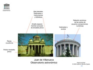 Claseshistoria 
Historia del Arte 
© 2006 Guillermo Méndez Zapata 
Juan de Villanueva 
Observatorio astronómico 
Planta 
cruciforme 
Pórtico hexástilo 
jónico 
Alas laterales 
Dedicadas a 
instrumentos 
y biblioteca 
Amplio espacio 
Central coronado 
de templete jónico Sobriedad y 
pureza 
Relación armónica 
de las partes de 
acuerdo a proporciones 
numéricas 
 