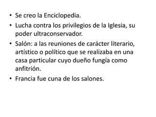 • Se creo la Enciclopedia.
• Lucha contra los privilegios de la Iglesia, su
poder ultraconservador.
• Salón: a las reuniones de carácter literario,
artístico o político que se realizaba en una
casa particular cuyo dueño fungía como
anfitrión.
• Francia fue cuna de los salones.
 
