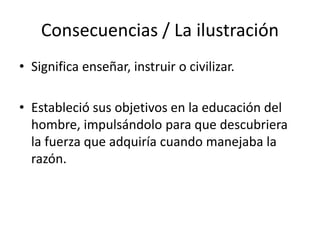 Consecuencias / La ilustración
• Significa enseñar, instruir o civilizar.
• Estableció sus objetivos en la educación del
hombre, impulsándolo para que descubriera
la fuerza que adquiría cuando manejaba la
razón.
 
