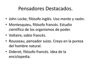 Pensadores Destacados.
• John Locke, filósofo inglés. Uso mente y razón.
• Montesquieu, filósofo francés. Estudio
científico de los organismos de poder.
• Voltaire, sabio francés.
• Rousseau, pensador suizo. Creyo en la pureza
del hombre natural.
• Diderot, filósofo francés. Idea de la
enciclopedia.
 
