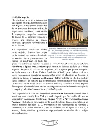 11
1.2 Estilo Imperio
El estilo imperio no sería más que un
lapso corto, principalmente impulsado
por Napoleón Bonaparte, emperador
de los franceses. Bonaparte utilizo la
arquitectura neoclásica como medio
de propaganda, ya que las estructuras
de diseño de los antiguos romanos y
griegos era símbolo de poder,
autoridad, opulencia y que reflejaba a
un ser divino.
La arquitectura neoclásica tendrá
como objetivo durante esta etapa
copiar hasta el más mínimo detalle de
las construcciones greco-romanas, es
cuando se construyen en París las
grandiosas estructuras neoclásicas como el Arco de Triunfo de París, la Columna
Vendôme y la Iglesia de la Madeleine, para emular los famosos edificios de la Roma
imperial. Después de la caída de Napoleón, fue adoptado por países Europeos,
particularmente por la Rusia Zarista, donde fue utilizado para celebrar la victoria
sobre Napoleón en estructuras monumentales como el Ministerio de Marina, la
Catedral de Kazán, la Columna de Alejandro y la Puerta de Narva. El estilo también
siguió sobrevivió en Italia ya que fue reconocido como una arquitectura nacional de
Unificación. En el Reino Unido, los Estados Unidos y Alemania el estilo Imperio
fue adaptado a las condiciones locales y tomó gradualmente la forma del neoegipcio,
el neogriego, el estilo Biedermeier y el estilo Regencia.
Este etapa también tiene un antecedente como Estilo Directorio considerado la
transición entre el estilo Luis XVI y el estilo imperio que fue establecido por los
arquitectos y decoradores de interiores Charles Percier y Pierre François Léonard
Fontaine. El diseño se caracterizó por la sencillez de sus líneas, inspiradas en los
objetos romanos del siglo I d. C. procedentes de las excavaciones de Pompeya y
Herculano, la sociedad lo tomaría como un estilo de vida reflejada en la moda, la
pintura, diseño, muebles y escultura, reproduciendo los detalles de la antigua
sociedad romana.
Iglesia de la Madeleine, de estilo neoclásico se inició
en 1764 por Pierre Contant d'Ivry y mantuvo variantes
modificaciones debido a los acontecimientos en
Francia. Es un claro ejemplo de como el neoclasicismo
forma parte de reproducir los modelos antiguos a
estilo del imperio.
 
