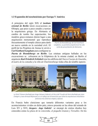 12
1.3 Expansión del neoclasicismo por Europa Y América
A principios del siglo XIX el instituto
oriental de Berlín inicio excavaciones en
Olimpia, que poco a poco estudio y teorizo
la arquitectura griega. En Alemania el
cambio de rumbo fue espectacular, los
modelos greco-romanos dieron lugar a una
arquitectura monumental que reproduce
frecuentemente el templo clásico para darle
un nuevo sentido en la sociedad civil. El
perfil de los Propileos de Atenas le sirvió a
Carl Gotthard Langhans para configurar su
Puerta de Brandeburgo en Berlín. Las estatuas antiguas halladas en las
excavaciones se colocaron en la Gliptoteca de la misma ciudad; en Berlín el
arquitecto Karl Eriedrich Schinkel crea los edificios del Nuevo Cuerpo de Guardia,
el teatro de la comedia y la villa de Charlotenburgo todas ellas de notable aspecto.
Le Petit Trianon diseñado por Ange-Jacques Gabriel y el Arco del Triunfo de Paris diseñado por Jean
Chalgrin y Jean-Arnaud Raymond, es un reflejo de la transición que toma la arquitectura neoclásica
francesa tras diversas etapas y épocas
En Francia hubo clasicismo que tomaría diferentes variantes pese a los
acontecimientos vividos en dicho país; estuvo presente en las obras del reinado de
Luis XV y XVI, Jacques- Ange Gabriel se encargó de ciertos diseños hoy
conocidos como La plaza de la concordia, el pequeño trianon y Versalles. En los
Puerta de Brandeburgo de Carl Gotthard
Langhans, su purísima arquitectura ha sido
carta de presentación de Alemania.
 
