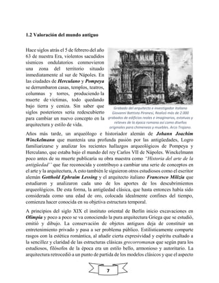 7
1.2 Valoración del mundo antiguo
Hace siglos atrás el 5 de febrero del año
63 de nuestra Era, violentos sacudidos
sísmicos ondulatorios conmovieron
una zona del territorio situado
inmediatamente al sur de Nápoles. En
las ciudades de Herculano y Pompeya
se derrumbaron casas, templos, teatros,
columnas y torres, produciendo la
muerte de víctimas, todo quedando
bajo tierra y ceniza. Sin saber que
siglos posteriores seria redescubierto
para cambiar un nuevo concepto en la
arquitectura y estilo de vida.
Años más tarde, un arqueólogo e historiador alemán de Johann Joachim
Winckelmann que mantenía una profunda pasión por las antigüedades, Logro
familiarizarse y analizar los recientes hallazgos arqueológicos de Pompeya y
Herculano, que estaba bajo el mando del rey Carlos VII de Nápoles. Winckelmann
poco antes de su muerte publicaría su obra maestra como “Historia del arte de la
antigüedad’’ que fue reconocida y contribuyo a cambiar una serie de conceptos en
el arte y la arquitectura, A esto también le siguieron otros estudiosos como el escritor
alemán Gotthold Ephraim Lessing y el arquitecto italiano Francesco Milizia que
estudiaron y analizaron cada uno de los aportes de los descubrimientos
arqueológicos. De esta forma, la antigüedad clásica, que hasta entonces había sido
considerada como una edad de oro, colocada idealmente confines del tiempo,
comienza hacer conocida en su objetiva estructura temporal.
A principios del siglo XIX el instituto oriental de Berlín inicio excavaciones en
Olimpia y poco a poco se va conociendo la pura arquitectura Griega que se estudió,
emitió y dibujo. La conservación de objetos antiguos deja de constituir un
entretenimiento privado y pasa a ser problema público. Estilísticamente comparte
rasgos con la estética romántica, al añadir cierta expresividad y espíritu exaltado a
la sencillez y claridad de las estructuras clásicas grecorromanas que según para los
estudiosos, filósofos de la época era un estilo bello, armonioso y autoritario. La
arquitectura retrocedió a un punto de partida de los modelos clásicos y que el aspecto
Grabado del arquitecto e investigador italiano
Giovanni Battista Piranesi, Realizó más de 2.000
grabados de edificios reales e imaginarios, estatuas y
relieves de la época romana así como diseños
originales para chimeneas y muebles. Arco Trajano.
 
