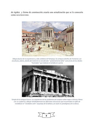 8
de rigidez y forma de construcción crearía una actualización que se le conocería
como neoclasicismo.
Dibujo alusivo de la arquitectura y vida cotidiana de Pompeya, los antiguos diseños de Frontones con
esculturas, pilares, diseño del material se considerada '' perfectamente bella'' como fruto de los ideales
‘’ilustrados’’ que todavía se tomaba en cuenta
Templo de la antigua Grecia. Los arquitectos de las academias de la época solían viajar a Grecia y Roma
con un cuaderno y dibujar detalladamente las diferentes estructuras que encontraban en afán de
restablecer el ‘’verdadero arte’’ arquetipo de la belleza y la razón en paradigmas de lo clásico.
 