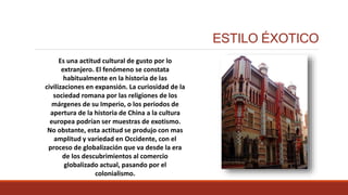 ESTILO ÉXOTICO
Es una actitud cultural de gusto por lo
extranjero. El fenómeno se constata
habitualmente en la historia de las
civilizaciones en expansión. La curiosidad de la
sociedad romana por las religiones de los
márgenes de su Imperio, o los periodos de
apertura de la historia de China a la cultura
europea podrían ser muestras de exotismo.
No obstante, esta actitud se produjo con mas
amplitud y variedad en Occidente, con el
proceso de globalización que va desde la era
de los descubrimientos al comercio
globalizado actual, pasando por el
colonialismo.
 